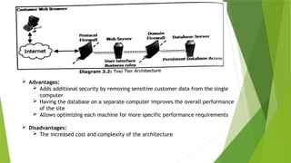  Advantages:
 Adds additional security by removing sensitive customer data from the single
computer
 Having the database on a separate computer improves the overall performance
of the site
 Allows optimizing each machine for more specific performance requirements
 Disadvantages:
 The increased cost and complexity of the architecture
 