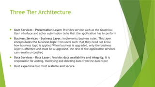 Three Tier Architecture
 User Services - Presentation Layer: Provides service such as the Graphical
User Interface and other automation tasks that the application has to perform
 Business Services - Business Layer: Implements business rules. This layer
encapsulates the business logic from users such that they need not know
how business logic is applied When business is upgraded, only the business
layer is affected and must be a upgraded, the rest of the application services
can remain untouched
 Data Services - Data Layer: Provides data availability and integrity. It is
responsible for adding, modifying and deleting data from the data store
 Most expensive but most scalable and secure
 