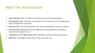 Multi Tier Architecture
 User Interface Tier: Handles users interaction with the application.
 Presentation Tier: Provides an interface for the end user to the application
data manipulation code spec.
 Business Tier: Contains business rules, data manipulation and so on.(brain)
 Infrastructure Services: Provides additional functionalities (messaging,
transactional support, etc. )
 Integration Tier/ Data Access Tier: Provide access to backend resources
 Data Tier: Any DBMS, Binary Files, Plain text files, etc.
 
