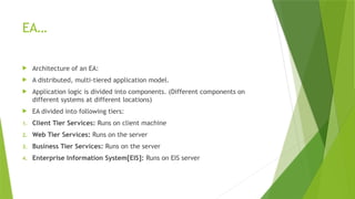 EA…
 Architecture of an EA:
 A distributed, multi-tiered application model.
 Application logic is divided into components. (Different components on
different systems at different locations)
 EA divided into following tiers:
1. Client Tier Services: Runs on client machine
2. Web Tier Services: Runs on the server
3. Business Tier Services: Runs on the server
4. Enterprise Information System[EIS]: Runs on EIS server
 