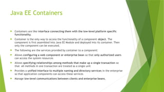 Java EE Containers
 Containers are like interface connecting them with the low-level platform specific
functionality.
 Container is the only way to access the functionality of a component object. The
component is first assembled into Java EE Module and deployed into its container. Then
only the component can be executed.
 The following are the services provided by container to a component:
 Allows configuring a web component or enterprise bean so that only authorized users
can access the system resources
 Allows specifying relationships among methods that make up a single transaction so
that all methods in one transaction are treated as a single unit
 Provides a unified interface to multiple naming and directory services in the enterprise
so that application components can access these services
 Manage low-level communications between clients and enterprise beans.
 
