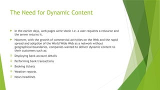 The Need for Dynamic Content
 In the earlier days, web pages were static i.e. a user requests a resource and
the server returns it.
 However, with the growth of commercial activities on the Web and the rapid
spread and adoption of the World Wide Web as a network without
geographical boundaries, companies wanted to deliver dynamic content to
their customers such as:
 Displaying bank account details
 Performing bank transactions
 Booking tickets
 Weather reports
 News headlines
 