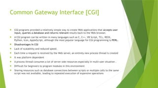 Common Gateway Interface [CGI]
 CGI programs provided a relatively simple way to create Web applications that accepts user
input, queries a database and returns relevant results back to the Web browser.
 A CGI program can be written in many languages such as C, C++, VB Script, TCL, REXX,
Python, Icon, AppleScript, although the most popular language for CGI programming is PERL.
 Disadvantages In CGI
 Lack of scalability and reduced speed.
 Each time a request is received by the Web server, an entirely new process thread is created
 It was platform dependent
 A process thread consumes a lot of server side resources especially in multi-user situation .
 Difficult for beginners to program modules in this environment
 Sharing resources such as database connections between scripts or multiple calls to the same
script was not available, leading to repeated execution of expensive operations
 