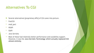 Alternatives To CGI
 Several alternatives [proprietary APIs] of CGI came into picture.
 FastCGI
 mod_perl
 NSAPI
 ISAPI
 Java Servlets
 Most of these had relatively better performance and scalability support.
However, it was the Java Servlets Technology which actually replaced CGI
almost entirely.
 