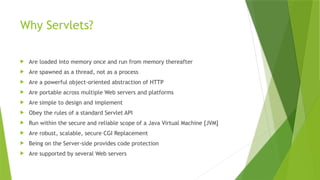 Why Servlets?
 Are loaded into memory once and run from memory thereafter
 Are spawned as a thread, not as a process
 Are a powerful object-oriented abstraction of HTTP
 Are portable across multiple Web servers and platforms
 Are simple to design and implement
 Obey the rules of a standard Servlet API
 Run within the secure and reliable scope of a Java Virtual Machine [JVM]
 Are robust, scalable, secure CGI Replacement
 Being on the Server-side provides code protection
 Are supported by several Web servers
 