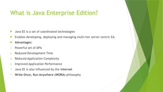 What is Java Enterprise Edition?
 Java EE is a set of coordinated technologies
 Enables developing, deploying and managing multi-tier server centric EA.
 Advantages:
1. Powerful set of APIs
2. Reduced Development Time
3. Reduced Application Complexity
4. Improved Application Performance
 Java EE is also influenced by the internet
 Write Once, Run Anywhere (WORA) philosophy
 