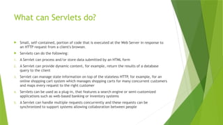 What can Servlets do?
 Small, self-contained, portion of code that is executed at the Web Server in response to
an HTTP request from a client's browser.
 Servlets can do the following:
1. A Servlet can process and/or store data submitted by an HTML form
2. A Servlet can provide dynamic content, for example, return the results of a database
query to the client
3. Servlet can manage state information on top of the stateless HTTP, for example, for an
online shopping cart system which manages shopping carts for many concurrent customers
and maps every request to the right customer
4. Servlets can be used as a plug-in, that features a search engine or semi-customized
applications such as web-based banking or inventory systems
5. A Servlet can handle multiple requests concurrently and these requests can be
synchronized to support systems allowing collaboration between people
 