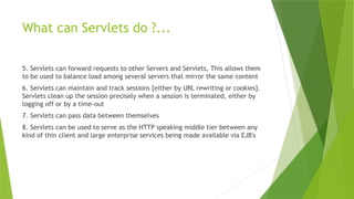 What can Servlets do ?...
5. Servlets can forward requests to other Servers and Servlets, This allows them
to be used to balance load among several servers that mirror the same content
6. Servlets can maintain and track sessions [either by URL rewriting or cookies].
Servlets clean up the session precisely when a session is terminated, either by
logging off or by a time-out
7. Servlets can pass data between themselves
8. Servlets can be used to serve as the HTTP speaking middle tier between any
kind of thin client and large enterprise services being made available via EJB's
 