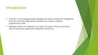 Introduction
 A servlet is a Java programming language class used to extend the capabilities
of servers that host applications accessed via a request-response
programming model.
 Although servlets can respond to any type of request, they are commonly
used to extend the applications hosted by web servers.
 