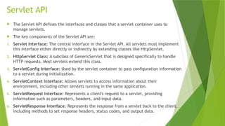 Servlet API
 The Servlet API defines the interfaces and classes that a servlet container uses to
manage servlets.
 The key components of the Servlet API are:
1. Servlet Interface: The central interface in the Servlet API. All servlets must implement
this interface either directly or indirectly by extending classes like HttpServlet.
2. HttpServlet Class: A subclass of GenericServlet that is designed specifically to handle
HTTP requests. Most servlets extend this class.
3. ServletConfig Interface: Used by the servlet container to pass configuration information
to a servlet during initialization.
4. ServletContext Interface: Allows servlets to access information about their
environment, including other servlets running in the same application.
5. ServletRequest Interface: Represents a client's request to a servlet, providing
information such as parameters, headers, and input data.
6. ServletResponse Interface: Represents the response from a servlet back to the client,
including methods to set response headers, status codes, and output data.
 