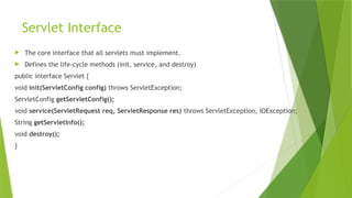 Servlet Interface
 The core interface that all servlets must implement.
 Defines the life-cycle methods (init, service, and destroy)
public interface Servlet {
void init(ServletConfig config) throws ServletException;
ServletConfig getServletConfig();
void service(ServletRequest req, ServletResponse res) throws ServletException, IOException;
String getServletInfo();
void destroy();
}
 