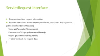 ServletRequest Interface
 Encapsulates client request information.
 Provides methods to access request parameters, attributes, and input data.
public interface ServletRequest {
String getParameter(String name);
Enumeration<String> getParameterNames();
Object getAttribute(String name);
// other methods for request data
}
 