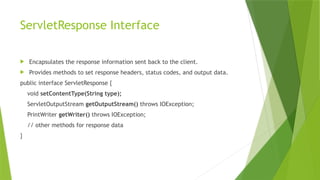 ServletResponse Interface
 Encapsulates the response information sent back to the client.
 Provides methods to set response headers, status codes, and output data.
public interface ServletResponse {
void setContentType(String type);
ServletOutputStream getOutputStream() throws IOException;
PrintWriter getWriter() throws IOException;
// other methods for response data
}
 