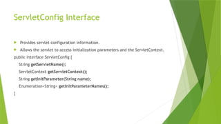 ServletConfig Interface
 Provides servlet configuration information.
 Allows the servlet to access initialization parameters and the ServletContext.
public interface ServletConfig {
String getServletName();
ServletContext getServletContext();
String getInitParameter(String name);
Enumeration<String> getInitParameterNames();
}
 