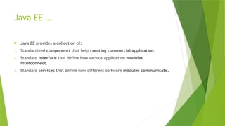 Java EE …
 Java EE provides a collection of:
1. Standardized components that help creating commercial application.
2. Standard interface that define how various application modules
interconnect.
3. Standard services that define how different software modules communicate.
 