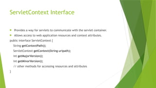 ServletContext Interface
 Provides a way for servlets to communicate with the servlet container.
 Allows access to web application resources and context attributes.
public interface ServletContext {
String getContextPath();
ServletContext getContext(String uripath);
int getMajorVersion();
int getMinorVersion();
// other methods for accessing resources and attributes
}
 