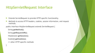 HttpServletRequest Interface
 Extends ServletRequest to provide HTTP-specific functionality.
 Methods to access HTTP headers, cookies, session information, and request
methods.
public interface HttpServletRequest extends ServletRequest {
String getMethod();
String getRequestURI();
HttpSession getSession();
Cookie[] getCookies();
// other HTTP-specific methods
}
 