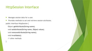 HttpSession Interface
 Manages session data for a user.
 Provides methods to set and retrieve session attributes.
public interface HttpSession {
Object getAttribute(String name);
void setAttribute(String name, Object value);
void removeAttribute(String name);
void invalidate();
// other methods
}
 