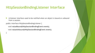 HttpSessionBindingListener Interface
 A listener interface used to be notified when an object is bound or unbound
from a session.
public interface HttpSessionBindingListener {
void valueBound(HttpSessionBindingEvent event);
void valueUnbound(HttpSessionBindingEvent event);
}
 