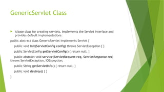 GenericServlet Class
 A base class for creating servlets. Implements the Servlet interface and
provides default implementations.
public abstract class GenericServlet implements Servlet {
public void init(ServletConfig config) throws ServletException { }
public ServletConfig getServletConfig() { return null; }
public abstract void service(ServletRequest req, ServletResponse res)
throws ServletException, IOException;
public String getServletInfo() { return null; }
public void destroy() { }
}
 