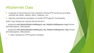 HttpServlet Class
 A subclass of GenericServlet that simplifies writing HTTP servlets by providing
methods like doGet, doPost, doPut, doDelete, etc.
 Typically extended by developers to handle HTTP-specific functionality.
public class HttpServlet extends GenericServlet {
protected void doGet(HttpServletRequest req, HttpServletResponse resp) throws
ServletException, IOException;
protected void doPost(HttpServletRequest req, HttpServletResponse resp) throws
ServletException, IOException;
// other methods for HTTP-specific handling
}
 