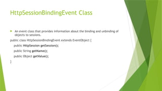 HttpSessionBindingEvent Class
 An event class that provides information about the binding and unbinding of
objects to sessions.
public class HttpSessionBindingEvent extends EventObject {
public HttpSession getSession();
public String getName();
public Object getValue();
}
 