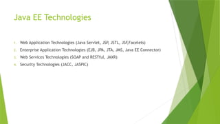 Java EE Technologies
1. Web Application Technologies (Java Servlet, JSP, JSTL, JSF,Facelets)
2. Enterprise Application Technologies (EJB, JPA, JTA, JMS, Java EE Connector)
3. Web Services Technologies (SOAP and RESTful, JAXR)
4. Security Technologies (JACC, JASPIC)
 