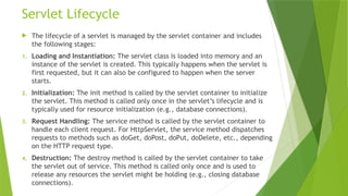 Servlet Lifecycle
 The lifecycle of a servlet is managed by the servlet container and includes
the following stages:
1. Loading and Instantiation: The servlet class is loaded into memory and an
instance of the servlet is created. This typically happens when the servlet is
first requested, but it can also be configured to happen when the server
starts.
2. Initialization: The init method is called by the servlet container to initialize
the servlet. This method is called only once in the servlet’s lifecycle and is
typically used for resource initialization (e.g., database connections).
3. Request Handling: The service method is called by the servlet container to
handle each client request. For HttpServlet, the service method dispatches
requests to methods such as doGet, doPost, doPut, doDelete, etc., depending
on the HTTP request type.
4. Destruction: The destroy method is called by the servlet container to take
the servlet out of service. This method is called only once and is used to
release any resources the servlet might be holding (e.g., closing database
connections).
 