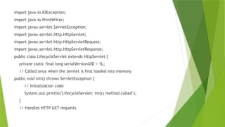 import java.io.IOException;
import java.io.PrintWriter;
import javax.servlet.ServletException;
import javax.servlet.http.HttpServlet;
import javax.servlet.http.HttpServletRequest;
import javax.servlet.http.HttpServletResponse;
public class LifecycleServlet extends HttpServlet {
private static final long serialVersionUID = 1L;
// Called once when the servlet is first loaded into memory
public void init() throws ServletException {
// Initialization code
System.out.println("LifecycleServlet: init() method called");
}
// Handles HTTP GET requests
 