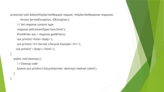 protected void doGet(HttpServletRequest request, HttpServletResponse response)
throws ServletException, IOException {
// Set response content type
response.setContentType("text/html");
PrintWriter out = response.getWriter();
out.println("<html><body>");
out.println("<h1>Servlet Lifecycle Example</h1>");
out.println("</body></html>");
}
public void destroy() {
// Cleanup code
System.out.println("LifecycleServlet: destroy() method called");
}
}
 