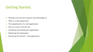 Getting Started,
 Working with Servlets requires the knowledge of:
1. What is a web application
2. The organization of a web application
3. How to create a Servlet file
4. Compiling and building the application
5. Deploying the application
6. Executing the Servlet / web application
 