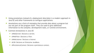  Using annotations instead of a deployment descriptor is a modern approach in
Java EE and other frameworks to configure applications.
 Annotations are a form of metadata that provide data about a program but
are not part of the program itself. They are used to give additional
information to the compiler, development tools, or runtime environment.
 Common Annotations in Java EE
 @WebServlet: Declares a servlet.
 @WebFilter: Declares a filter.
 @WebListener: Declares a listener.
 @EJB: Declares an Enterprise JavaBean.
 @PersistenceContext: Declares a persistence context.
 