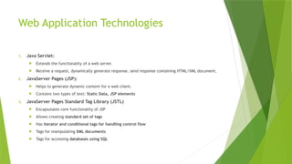 Web Application Technologies
1. Java Servlet:
 Extends the functionality of a web server.
 Receive a request, dynamically generate response, send response containing HTML/XML document.
2. JavaServer Pages (JSP):
 Helps to generate dynamic content for a web client.
 Contains two types of text: Static Data, JSP elements
3. JavaServer Pages Standard Tag Library (JSTL)
 Encapsulates core functionality of JSP
 Allows creating standard set of tags
 Has iterator and conditional tags for handling control flow
 Tags for manipulating XML documents
 Tags for accessing databases using SQL
 