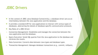 JDBC Drivers
 In the context of JDBC (Java Database Connectivity), a database driver acts as an
intermediary between the Java application and the database.
 It provides a standard API for Java applications to interact with various types of
databases, abstracting the details of database-specific communication protocols.
 Key Roles of a JDBC Driver:
1. Connection Management: Establishes and manages the connection between the
Java application and the database.
2. Query Execution: Sends SQL queries from the Java application to the database and
retrieves the results.
3. Data Conversion: Converts data between Java types and database types.
4. Transaction Management: Manages database transactions (e.g., commit, rollback).
 