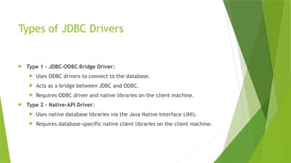 Types of JDBC Drivers
 Type 1 - JDBC-ODBC Bridge Driver:
 Uses ODBC drivers to connect to the database.
 Acts as a bridge between JDBC and ODBC.
 Requires ODBC driver and native libraries on the client machine.
 Type 2 - Native-API Driver:
 Uses native database libraries via the Java Native Interface (JNI).
 Requires database-specific native client libraries on the client machine.
 