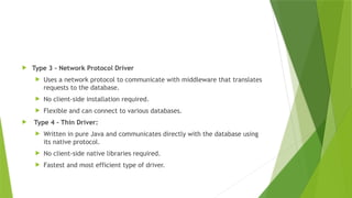  Type 3 - Network Protocol Driver
 Uses a network protocol to communicate with middleware that translates
requests to the database.
 No client-side installation required.
 Flexible and can connect to various databases.
 Type 4 - Thin Driver:
 Written in pure Java and communicates directly with the database using
its native protocol.
 No client-side native libraries required.
 Fastest and most efficient type of driver.
 