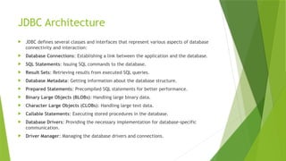 JDBC Architecture
 JDBC defines several classes and interfaces that represent various aspects of database
connectivity and interaction:
 Database Connections: Establishing a link between the application and the database.
 SQL Statements: Issuing SQL commands to the database.
 Result Sets: Retrieving results from executed SQL queries.
 Database Metadata: Getting information about the database structure.
 Prepared Statements: Precompiled SQL statements for better performance.
 Binary Large Objects (BLOBs): Handling large binary data.
 Character Large Objects (CLOBs): Handling large text data.
 Callable Statements: Executing stored procedures in the database.
 Database Drivers: Providing the necessary implementation for database-specific
communication.
 Driver Manager: Managing the database drivers and connections.
 