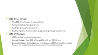  JDBC Driver Manager
 The JDBC Driver Manager is responsible for:
 Maintaining a list of database drivers.
 Loading and managing these drivers.
 Establishing connections to databases by selecting the appropriate driver.
 JDBC API Packages
 JDBC is divided into two main packages:
 java.sql Package: Core JDBC API compatible with any JDBC driver.
 javax.sql Package: Optional package extending core JDBC functionality, including
features like scrollable result sets and advanced connection pooling.
 