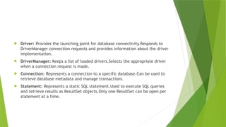  Driver: Provides the launching point for database connectivity.Responds to
DriverManager connection requests and provides information about the driver
implementation.
 DriverManager: Keeps a list of loaded drivers.Selects the appropriate driver
when a connection request is made.
 Connection: Represents a connection to a specific database.Can be used to
retrieve database metadata and manage transactions.
 Statement: Represents a static SQL statement.Used to execute SQL queries
and retrieve results as ResultSet objects.Only one ResultSet can be open per
statement at a time.
 