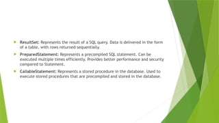  ResultSet: Represents the result of a SQL query. Data is delivered in the form
of a table, with rows returned sequentially.
 PreparedStatement: Represents a precompiled SQL statement. Can be
executed multiple times efficiently. Provides better performance and security
compared to Statement.
 CallableStatement: Represents a stored procedure in the database. Used to
execute stored procedures that are precompiled and stored in the database.
 