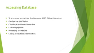 Accessing Database
 To access and work with a database using JDBC, follow these steps:
 Configuring JDBC Driver
 Creating a Database Connection
 Executing Queries
 Processing the Results
 Closing the Database Connection
 