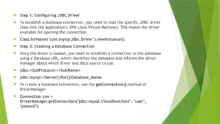  Step 1: Configuring JDBC Driver
 To establish a database connection, you need to load the specific JDBC driver
class into the application's JVM (Java Virtual Machine). This makes the driver
available for opening the connection.
 Class.forName("com.mysql.jdbc.Driver").newInstance();
 Step 2: Creating a Database Connection
 Once the driver is loaded, you need to establish a connection to the database
using a database URL, which identifies the database and informs the driver
manager about which driver and data source to use.
 jdbc:<SubProtocol>:<SubName>
 jdbc:mysql://Server[:Port]/Database_Name
 To create a database connection, use the getConnection() method of
DriverManager
 Connection con =
DriverManager.getConnection("jdbc:mysql://localhost/test", "user",
"passwd");
 