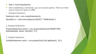  Step 3: Executing Queries
 After establishing a connection, you can execute queries. There are three
ways to execute a query in JDBC:
1. Standard Statement:
Statement stmt = con.createStatement();
ResultSet rs = stmt.executeQuery("SELECT * FROM Books");
2. Prepared Statement:
PreparedStatement pstmt = con.prepareStatement("INSERT INTO
Books(BookNo, Name, VALUES(?, ?)");
3. Callable Statement:
CallableStatement cstmt = con.prepareCall("{call getBooks(?, ?)}");
 