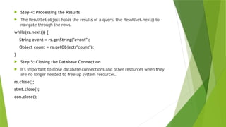  Step 4: Processing the Results
 The ResultSet object holds the results of a query. Use ResultSet.next() to
navigate through the rows.
while(rs.next()) {
String event = rs.getString("event");
Object count = rs.getObject("count");
}
 Step 5: Closing the Database Connection
 It's important to close database connections and other resources when they
are no longer needed to free up system resources.
rs.close();
stmt.close();
con.close();
 