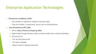 Enterprise Application Technologies
1. Enterprise JavaBeans (EJB)
 Has methods to implement modules of business logic.
 They are scalable, transactional, secure and are building blocks
2. Java Persistence API (JPA)
 API for Object-Relational Mapping (ORM)
 Helps bridge the gap between object oriented model and a relational database.
 JPA consists of:
1. The Java Persistence API
2. The query language
3. Object/relation mapping meta data
 