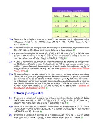 Energías medias de enlace (kJ/mol)
Enlace

Energía

Enlace

Energía

H–H

436

C=C

610

C–H

415

C=N

615

C–C

347

C–N

285

C–O
352
O=O
494
19.- Determina la entalpía normal de formación del metano, con lo siguientes datos:
∆H0sublimación [C(g)] =716,7 kJ/mol; Eenlace [H–H] = 436,4 kJ/mol; Eenlace [C–H] =
415,3 kJ/mol. 
20.- Calcula la entalpía de hidrogenación del etileno para formar etano, según la reacción:
CH2=CH2 + H2 → CH3–CH3 a partir de los datos de la tabla adjunta. 
21.- A partir de las energías de enlace (E e) (C-H) = 415,3 kJ/mol; (Cl- Cl) = 243,8 kJ/mol;
(C- Cl) = 327,8 kJ/mol; y (Cl-H) = 432,4 kJ/mol, determinar la entalpía normal de
reacción del proceso: CH4(g)+ Cl2(g) → CH3Cl(g) + HCl(g) 
22.- A 25ºC y 1 atmósfera de presión, el calor de formación del bromuro de hidrógeno es
de 36,2 kJ/mol. Calcule el calor de disociación del HBr en sus átomos constituyentes
sabiendo que en las condiciones señaladas, los calores de disociación del H 2 (g) y del
Br2 (g) son respectivamente, 435,6 y 193,28 kJ/mol. (Ejercicio de Selectividad. Madrid
Previo 1997). 
23.- El proceso Deacon para la obtención de cloro gaseoso se basa en hacer reaccionar
cloruro de hidrógeno y oxígeno gaseosos. a) Formula la ecuación ajustada, sabiendo
que además de cloros se obtiene también vapor de agua; b) determina la variación
de entalpía por mol de cloro formado, interpretando el resultado obtenido, a partir de
los valores siguientes de las energías de enlace: Entalpía de enlace H–Cl: 432
kJ·mol–l; O=O: 499 kJ·mol–l; Cl–Cl: 243 kJ·mol –l; O–H: 460 kJ·mol–l. Ejercicio de
Selectividad. Madrid Reserva 1998. 

Entropía y energía libre.
24.- Determina la variación de entalpía y de entropía para la combustión del etanol. Datos:
∆Hf0(kJ/mol): etanol(l) = -277,7; CO2(g) = -393,5; H2O(l) = -285,8; S0(J·mol- 1·K- 1):
etanol = 160,7 ; CO2 (g) = 213,6; O2(g) = 205; H2O(l) = 69,9. 
25.- Indica si la reacción de combustión del acetileno es espontánea a 25 ºC. Datos:
∆Gf0[C2H2(g)] = 209,9 kJ/mol: ∆Gf0[O2(g)] = 0 kJ/mol; ∆Gf0[CO2(g)] = - 394,4 kJ/mol;
∆Gf0[H2O(l)] = –237,2 kJ/mol. 
26.- Determina la variación de entropía en la reacción: H 2 (g) + ½ O2 (g) → H2O (l). Datos:
S0[H2(g)] = 130,7 J/molK; S0[O2(g)] = 204,8 J/molK; S0[H2O(l)] = 69,8 J/molK. 

 