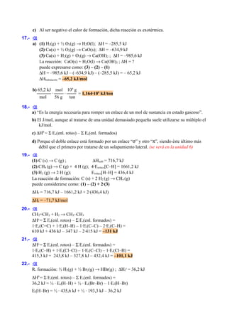 c) Al ser negativo el calor de formación, dicha reacción es exotérmica.
17.- 
a) (1) H2(g) + ½ O2(g) → H2O(l); ∆H = –285,5 kJ
(2) Ca(s) + ½ O2(g) → CaO(s); ∆H = –634,9 kJ
(3) Ca(s) + H2(g) + O2(g) → Ca(OH)2 ; ∆H = –985,6 kJ
La reacción: CaO(s) + H2O(l) → Ca(OH)2 ; ∆H = ?
puede expresarse como: (3) – (2) – (1)
∆H = –985,6 kJ – (–634,9 kJ) – (–285,5 kJ) = – 65,2 kJ
∆Hhidratación = –65,2 kJ/mol
b) 65,2 kJ mol 106 g
 ·  ·  = 1,164·106 kJ/ton
mol
56 g
ton
18.- 
a) “Es la energía necesaria para romper un enlace de un mol de sustancia en estado gaseoso”.
b) El J/mol, aunque al tratarse de una unidad demasiado pequeña suele utilizarse su múltiplo el
kJ/mol.
c) ∆H0 = Σ Ee(enl. rotos) – Σ Ee(enl. formados)
d) Porque el doble enlace está formado por un enlace “σ” y otro “π”, siendo éste último más
débil que el primero por tratarse de un solapamiento lateral. (se verá en la unidad 6)
19.- 
(1) C (s) → C (g) ;
∆Hsubl = 716,7 kJ
(2) CH4 (g) → C (g) + 4 H (g); 4·Eenlace[C–H] = 1661,2 kJ
(3) H2 (g) → 2 H (g);
Eenlace[H–H] = 436,4 kJ
La reacción de formación: C (s) + 2 H2 (g) → CH4 (g)
puede considerarse como: (1) – (2) + 2·(3)
∆Hf = 716,7 kJ – 1661,2 kJ + 2·(436,4 kJ)
∆Hf = –71,7 kJ/mol
20.- 
CH2=CH2 + H2 → CH3–CH3
∆H0 = Σ Ee(enl. rotos) – Σ Ee(enl. formados) =
1·Ee(C=C) + 1·Ee(H–H) – 1·Ee(C–C) – 2·Ee(C–H) =
610 kJ + 436 kJ – 347 kJ – 2·415 kJ = –131 kJ
21.- 
∆H0 = Σ Ee(enl. rotos) – Σ Ee(enl. formados) =
1·Ee(C–H) + 1·Ee(Cl–Cl) – 1·Ee(C–Cl) – 1·Ee(Cl–H) =
415,3 kJ + 243,8 kJ – 327,8 kJ – 432,4 kJ = –101,1 kJ
22.- 
R. formación: ½ H2(g) + ½ Br2(g) → HBr(g) ; ∆Hf0 = 36,2 kJ
∆H0 = Σ Ee(enl. rotos) – Σ Ee(enl. formados) =
36,2 kJ = ½ · Ee(H–H) + ½ · Ee(Br–Br) – 1·Ee(H–Br)
Ee(H–Br) = ½ · 435,6 kJ + ½ · 193,3 kJ – 36,2 kJ

 
