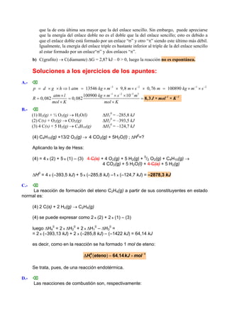 que la de esta última sea mayor que la del enlace sencillo. Sin embargo, puede apreciarse
que la energía del enlace doble no es el doble que la del enlace sencillo; esto es debido a
que el enlace doble está formado por un enlace “σ” y otro “π” siendo este último más débil.
Igualmente, la energía del enlace triple es bastante inferior al triple de la del enlace sencillo
al estar formado por un enlace“σ” y dos enlaces “π”.
b) C(grafito) → C(diamante) ΔG = 2,87 kJ – 0 > 0, luego la reacción no es espontánea.
Soluciones a los ejercicios de los apuntes:
A.- ⌫
3 2
1 13546 9,8 0,76 100890 1 2
p d g h atm kg m m s m kg m s− − −
= × × ⇒ = × × × × = × × −
1 2 3 3
100900 10
0,082 0,082
− − −
× × × ×
= = =
× ×
-1 -1
J × mol × K
atm l kg m s m
R
mol K mol K
8,3
B.- ⌫
(1) H2(g) + ½ O2(g) → H2O(l) ΔH1
0
= –285,8 kJ
(2) C(s) + O2(g) → CO2(g) ΔH2
0
= –393,5 kJ
(3) 4 C(s) + 5 H2(g) → C4H10(g) ΔH3
0
= –124,7 kJ
(4) C4H10(g) +13/2 O2(g) → 4 CO2(g) + 5H2O(l) ; ΔH0
=?
Aplicando la ley de Hess:
(4) = 4 x (2) + 5 x (1) – (3) 4 C(s) + 4 O2(g) + 5 H2(g) + 5
/2 O2(g) + C4H10(g) →
4 CO2(g) + 5 H2O(l) + 4 C(s) + 5 H2(g)
ΔH0
= 4 x (–393,5 kJ) + 5 x (–285,8 kJ) –1 x (–124,7 kJ) = –2878,3 kJ
C.- ⌫
La reacción de formación del eteno C2H4(g) a partir de sus constituyentes en estado
normal es:
(4) 2 C(s) + 2 H2(g) → C2H4(g)
(4) se puede expresar como 2 x (2) + 2 x (1) – (3)
luego ΔH4
0
= 2 x ΔH2
0
+ 2 x ΔH1
0
– ΔH3
0
=
= 2 x (–393,13 kJ) + 2 x (–285,8 kJ) – (–1422 kJ) = 64,14 kJ
es decir, como en la reacción se ha formado 1 mol de eteno:
( ) ,fH eteno kJ molΔ −
= ×0 1
64 14
Se trata, pues, de una reacción endotérmica.
D.- ⌫
Las reacciones de combustión son, respectivamente:
 