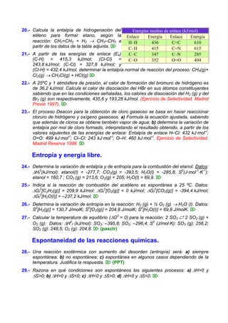 20.- Calcula la entalpía de hidrogenación del
etileno para formar etano, según la
reacción: CH2=CH2 + H2 → CH3–CH3 a
partir de los datos de la tabla adjunta. ⌦
21.- A partir de las energías de enlace (Ee)
(C-H) = 415,3 kJ/mol; (Cl-Cl) =
243,8 kJ/mol; (C-Cl) = 327,8 kJ/mol; y
(Cl-H) = 432,4 kJ/mol, determinar la entalpía normal de reacción del proceso: CH4(g)+
Cl2(g) → CH3Cl(g) + HCl(g) ⌦
Energías medias de enlace (kJ/mol)
Enlace Energía Enlace Energía
H–H 436 C=C 610
C–H 415 C=N 615
C–C 347 C–N 285
C–O 352 O=O 494
22.- A 25ºC y 1 atmósfera de presión, el calor de formación del bromuro de hidrógeno es
de 36,2 kJ/mol. Calcule el calor de disociación del HBr en sus átomos constituyentes
sabiendo que en las condiciones señaladas, los calores de disociación del H2 (g) y del
Br2 (g) son respectivamente, 435,6 y 193,28 kJ/mol. (Ejercicio de Selectividad. Madrid
Previo 1997). ⌦
23.- El proceso Deacon para la obtención de cloro gaseoso se basa en hacer reaccionar
cloruro de hidrógeno y oxígeno gaseosos. a) Formula la ecuación ajustada, sabiendo
que además de cloros se obtiene también vapor de agua; b) determina la variación de
entalpía por mol de cloro formado, interpretando el resultado obtenido, a partir de los
valores siguientes de las energías de enlace: Entalpía de enlace H–Cl: 432 kJ·mol–l
;
O=O: 499 kJ·mol–l
; Cl–Cl: 243 kJ·mol–l
; O–H: 460 kJ·mol–l
. Ejercicio de Selectividad.
Madrid Reserva 1998. ⌦
Entropía y energía libre.
24.- Determina la variación de entalpía y de entropía para la combustión del etanol. Datos:
ΔHf
0
(kJ/mol): etanol(l) = -277,7; CO2(g) = -393,5; H2O(l) = -285,8; S0
(J·mol-1
·K-1
):
etanol = 160,7 ; CO2 (g) = 213,6; O2(g) = 205; H2O(l) = 69,9. ⌦
25.- Indica si la reacción de combustión del acetileno es espontánea a 25 ºC. Datos:
ΔGf
0
[C2H2(g)] = 209,9 kJ/mol: ΔGf
0
[O2(g)] = 0 kJ/mol; ΔGf
0
[CO2(g)] = -394,4 kJ/mol;
ΔGf
0
[H2O(l)] = –237,2 kJ/mol. ⌦
26.- Determina la variación de entropía en la reacción: H2 (g) + ½ O2 (g) → H2O (l). Datos:
S0
[H2(g)] = 130,7 J/molK; S0
[O2(g)] = 204,8 J/molK; S0
[H2O(l)] = 69,8 J/molK. ⌦
27.- Calcular la temperatura de equilibrio (ΔG0
= 0) para la reacción: 2 SO3 Á 2 SO2 (g) +
O2 (g): Datos: ΔH0
f (kJ/mol): SO3: –395,8; SO2: –296,4; S0
(J/mol·K): SO3 (g): 256,2;
SO2 (g): 248,5; O2 (g): 204,8. ⌦ (pasctr)
Espontaneidad de las reacciones químicas.
28.- Una reacción exotérmica con aumento del desorden (entropía) será: a) siempre
espontánea; b) no espontánea; c) espontánea en algunos casos dependiendo de la
temperatura. Justifica la respuesta. ⌦ (PPT)
29.- Razona en qué condiciones son espontáneos los siguientes procesos: a) ΔH>0 y
ΔS>0; b) ΔH>0 y ΔS<0; c) ΔH<0 y ΔS>0; d) ΔH<0 y ΔS<0. ⌦
 