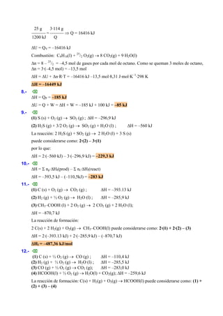 25 g 3·114 g
⎯⎯⎯ = ⎯⎯⎯ ⇒ Q = 16416 kJ
1200 kJ Q
ΔU = QV = –16416 kJ
Combustión: C8H18(l) + 25
/2 O2(g) → 8 CO2(g) + 9 H2O(l)
Δn = 8 – 25
/2 = –4,5 mol de gases por cada mol de octano. Como se queman 3 moles de octano,
Δn = 3·(–4,5 mol) = –13,5 mol
ΔH = ΔU + Δn·R·T = –16416 kJ –13,5 mol·8,31 J·mol·K–1
·298 K
ΔH = –16449 kJ
8.- ⌫
ΔH = QP = –185 kJ
ΔU = Q + W = ΔH + W = –185 kJ + 100 kJ = –85 kJ
9.- ⌫
(1) S (s) + O2 (g) → SO2 (g) ; ΔH = –296,9 kJ
(2) H2S (g) + 3/2 O2 (g) → SO2 (g) + H2O (l) ; ΔH = –560 kJ
La reacción: 2 H2S (g) + SO2 (g) → 2 H2O (l) + 3 S (s)
puede considerarse como: 2·(2) – 3·(1)
por lo que:
ΔH = 2·(–560 kJ) – 3·(–296,9 kJ) = –229,3 kJ
10.- ⌫
ΔH = Σ np·ΔHf(prod) – Σ nr·ΔHf(react)
ΔH = –393,5 kJ – (–110,5kJ) = –283 kJ
11.- ⌫
(1) C (s) + O2 (g) → CO2 (g) ; ΔH = –393.13 kJ
(2) H2 (g) + ½ O2 (g) → H2O (l) ; ΔH = –285,9 kJ
(3) CH3–COOH (l) + 2 O2 (g) → 2 CO2 (g) + 2 H2O (l);
ΔH = –870,7 kJ
La reacción de formación:
2 C(s) + 2 H2(g) + O2(g) → CH3–COOH(l) puede considerarse como: 2·(1) + 2·(2) – (3)
ΔH = 2·(–393.13 kJ) + 2·(–285,9 kJ) – (–870,7 kJ)
ΔHf = –487,36 kJ/mol
12.- ⌫
(1) C (s) + ½ O2 (g) → CO (g) ; ΔH = –110,4 kJ
(2) H2 (g) + ½ O2 (g) → H2O (l) ; ΔH = –285,5 kJ
(3) CO (g) + ½ O2 (g) → CO2 (g); ΔH = –283,0 kJ
(4) HCOOH(l) + ½ O2 (g) → H2O(l) + CO2(g); ΔH = –259,6 kJ
La reacción de formación: C(s) + H2(g) + O2(g) → HCOOH(l) puede considerarse como: (1) +
(2) + (3) – (4)
 